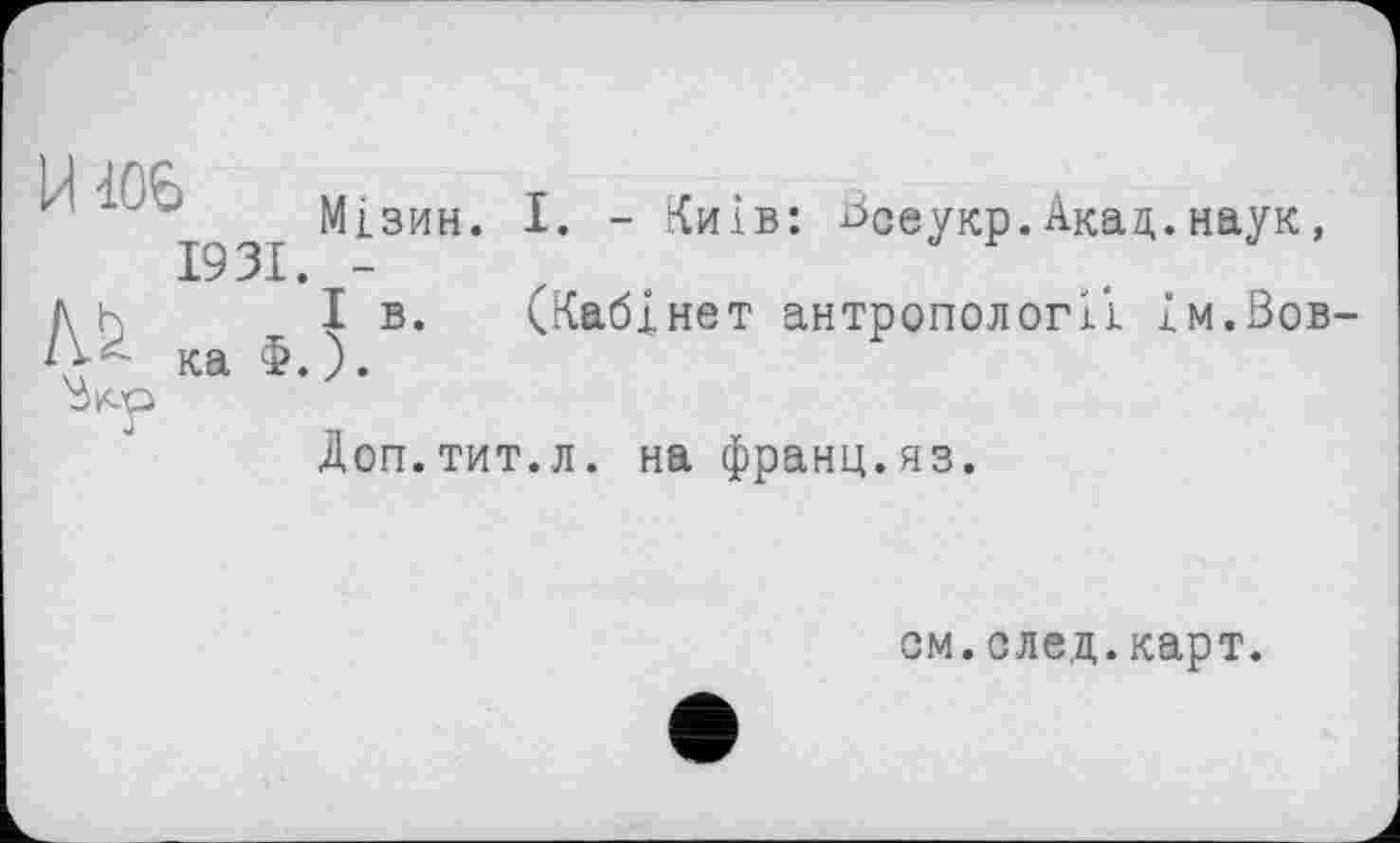 ﻿Мізин. I. - Київ: Зсеукр.Акад.наук, 1931. -
Ah І в. (Кабінет антропології ім.Зов-***• ка Ф.).
Зкр
Доп.тит.л. на франц.яз.

см.след.карт.